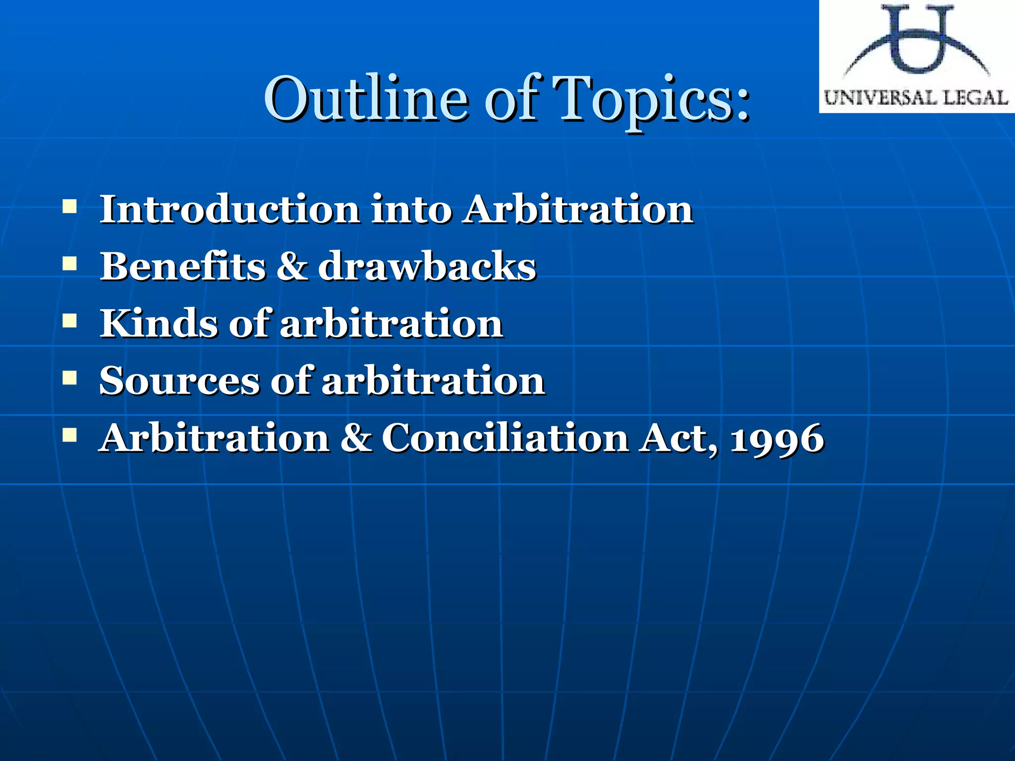 Outline of Topics: Introduction into Arbitration Benefits & drawbacks  Kinds of arbitration Sources of arbitration Arbitration & Conciliation Act, 1996 