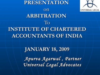 PRESENTATION  on  ARBITRATION  To INSTITUTE OF CHARTERED ACCOUNTANTS OF INDIA JANUARY 18, 2009 Apurva Agarwal , Partner Universal Legal Advocates  