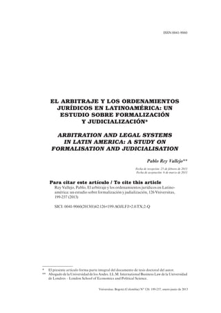 Vniversitas. Bogotá (Colombia) N° 126: 199-237, enero-junio de 2013
EL ARBITRAJE Y LOS ORDENAMIENTOS
JURÍDICOS EN LATINOAMÉRICA: UN
ESTUDIO SOBRE FORMALIZACIÓN
Y JUDICIALIZACIÓN*
ARBITRATION AND LEGAL SYSTEMS
IN LATIN AMERICA: A STUDY ON
FORMALISATION AND JUDICIALISATION
Pablo Rey Vallejo**
Fecha de recepción: 25 de febrero de 2013
Fecha de aceptación: 6 de marzo de 2013
Para citar este artículo / To cite this article
Rey Vallejo, Pablo, El arbitraje y los ordenamientos jurídicos en Latino-
américa: un estudio sobre formalización y judialización, 126 Vniversitas,
199-237 (2013)
SICI: 0041-9060(201301)62:126<199:AOJLFJ>2.0.TX;2-Q
ISSN:0041-9060
* El presente artículo forma parte integral del documento de tesis doctoral del autor.
** Abogado de la Universidad de los Andes. LL.M. International Business Law de la Universidad
de Londres – London School of Economics and Political Science.
 
