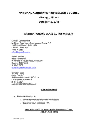NATIONAL ASSOCIATION OF DEALER COUNSEL<br />Chicago, Illinois<br />October 10, 2011<br />ARBITRATION AND CLASS ACTION WAIVERS<br />Michael Dommermuth<br />McGloin, Davenport, Severson and Snow, P.C.<br />1600 Stout Street, Suite 1600<br />Denver, CO 80202<br />720.536.3550<br />miked@mdsslaw.com<br />Shawn Mercer<br />Bass Sox Mercer<br />9104 Falls of Neuse Road, Suite 200<br />Raleigh, NC 27615<br />919.847.8632<br />smercer@dealerlawyer.com<br />Christian Scali<br />Arent Fox LLP<br />555 West Fifth Street, 48th Floor<br />Los Angeles, CA 90013<br />213.443.7621<br />scali.christian@arentfox.com<br />Statutory History<br />,[object Object]