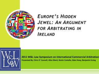 E UROPE ’ S H IDDEN
                  J EWEL : A N A RGUMENT
                  FOR A RBITRATING IN
                  I RELAND



2011 W&L Law Symposium on International Commercial Arbitration
Presented By: Chris O’ Connell, Alice Ward, Roisin Costello, Eden Hoey, Benjamin Ersing
 