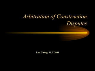 Arbitration of Construction Disputes Lou Chang, ALC 2004 