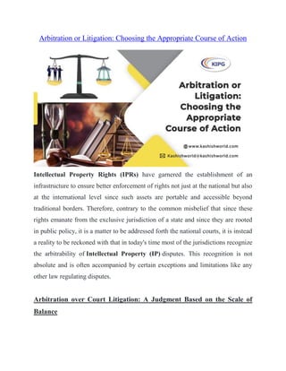 Arbitration or Litigation: Choosing the Appropriate Course of Action
Intellectual Property Rights (IPRs) have garnered the establishment of an
infrastructure to ensure better enforcement of rights not just at the national but also
at the international level since such assets are portable and accessible beyond
traditional borders. Therefore, contrary to the common misbelief that since these
rights emanate from the exclusive jurisdiction of a state and since they are rooted
in public policy, it is a matter to be addressed forth the national courts, it is instead
a reality to be reckoned with that in today's time most of the jurisdictions recognize
the arbitrability of Intellectual Property (IP) disputes. This recognition is not
absolute and is often accompanied by certain exceptions and limitations like any
other law regulating disputes.
Arbitration over Court Litigation: A Judgment Based on the Scale of
Balance
 