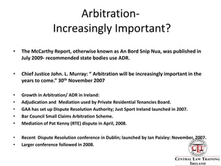 Arbitration- Increasingly Important?The McCarthy Report, otherwise known as An Bord Snip Nua, was published in July 2009- recommended state bodies use ADR. Chief Justice John. L. Murray: “ Arbitration will be increasingly important in the years to come.” 30th November 2007Growth in Arbitration/ ADR in Ireland:Adjudication and  Mediation used by Private Residential Tenancies Board.GAA has set up Dispute Resolution Authority; Just Sport Ireland launched in 2007.Bar Council Small Claims Arbitration Scheme. Mediation of Pat Kenny (RTE) dispute in April, 2008.Recent  Dispute Resolution conference in Dublin; launched by Ian Paisley: November, 2007.Larger conference followed in 2008.