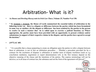 Arbitration- What  is it?As Dunne and Dowling-Hussey note in Irish Law Times, Volume 25, Number 9 at 138:“ In Arenson v Arenson, the House of Lords summarised the essential indica of arbitration in the following terms: (a)   there is a dispute or difference between the parties which has been formulated in some way or another; (b) the dispute or difference  has been remitted by the parties to the person to resolve in such a manner that  he is called upon to exercise a judicial function; (c) Where  appropriate, the parties must have been provided with an opportunity to present evidence and/or submissions in support of their respective claims in the dispute; and the parties have agreed to accept his decision.” [1977] AC 405.  “ It is possible that a clause purporting to create an obligation upon the parties to refer a dispute between them to arbitration, is not in fact an arbitration procedure……Whether a procedure provided for by a contract for the resolution of disputes is arbitration or another form of dispute resolution (such as e.g conciliation mediation, negotiation or expert determination) will, in the first instance depend on the objective meaning of the clause and the intentions of the parties. The express terminology will not be decisive; as in all areas of contract law, the substance and not the form of the agreement will prevail.”        