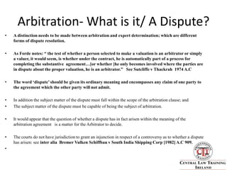Arbitration- What is it/ A Dispute?A distinction needs to be made between arbitration and expert determination; which are different forms of dispute resolution.As Forde notes: “ the test of whether a person selected to make a valuation is an arbitrator or simply a valuer, it would seem, is whether under the contract, he is automatically part of a process for completing the substantive  agreement…[or whether ]he only becomes involved where the parties are in dispute about the proper valuation, he is an arbitrator.”   See Sutcliffe v Thackrah  1974 A.C The word ‘dispute’ should be given its ordinary meaning and encompasses any claim of one party to the agreement which the other party will not admit.In addition the subject matter of the dispute must fall within the scope of the arbitration clause; andThe subject matter of the dispute must be capable of being the subject of arbitration.It would appear that the question of whether a dispute has in fact arisen within the meaning of the arbitration agreement   is a matter for the Arbitrator to decide.The courts do not have jurisdiction to grant an injunction in respect of a controversy as to whether a dispute has arisen: see inter alia  Bremer Vulken Schiffbau v South India Shipping Corp [1982] A.C 909.