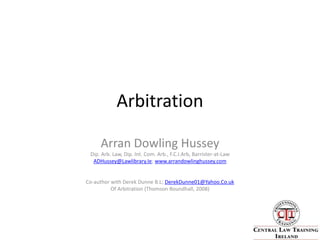 Arbitration Arran Dowling Hussey  Dip. Arb. Law, Dip. Int. Com. Arb., F.C.I.Arb, Barrister-at-Law   ADHussey@Lawlibrary.Ie; www.arrandowlinghussey.com Co-author with Derek Dunne B.L; DerekDunne01@Yahoo.Co.uk Of Arbitration (Thomson Roundhall, 2008)  