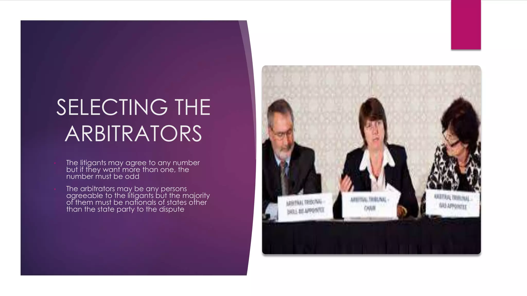SELECTING THE
ARBITRATORS
• The litigants may agree to any number
but if they want more than one, the
number must be odd
• The arbitrators may be any persons
agreeable to the litigants but the majority
of them must be nationals of states other
than the state party to the dispute
 