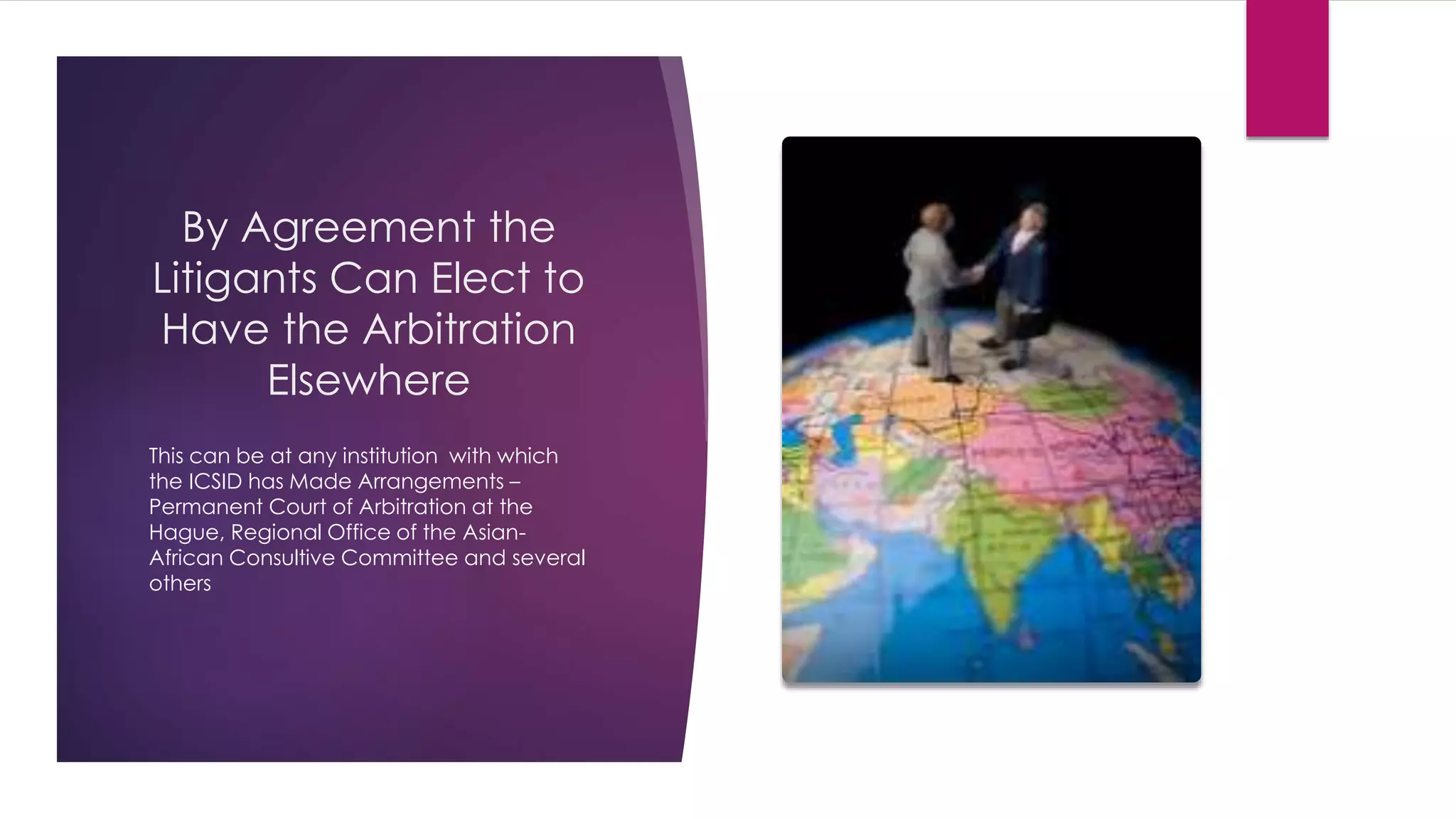 By Agreement the
Litigants Can Elect to
Have the Arbitration
Elsewhere
This can be at any institution with which
the ICSID has Made Arrangements –
Permanent Court of Arbitration at the
Hague, Regional Office of the Asian-
African Consultive Committee and several
others
 