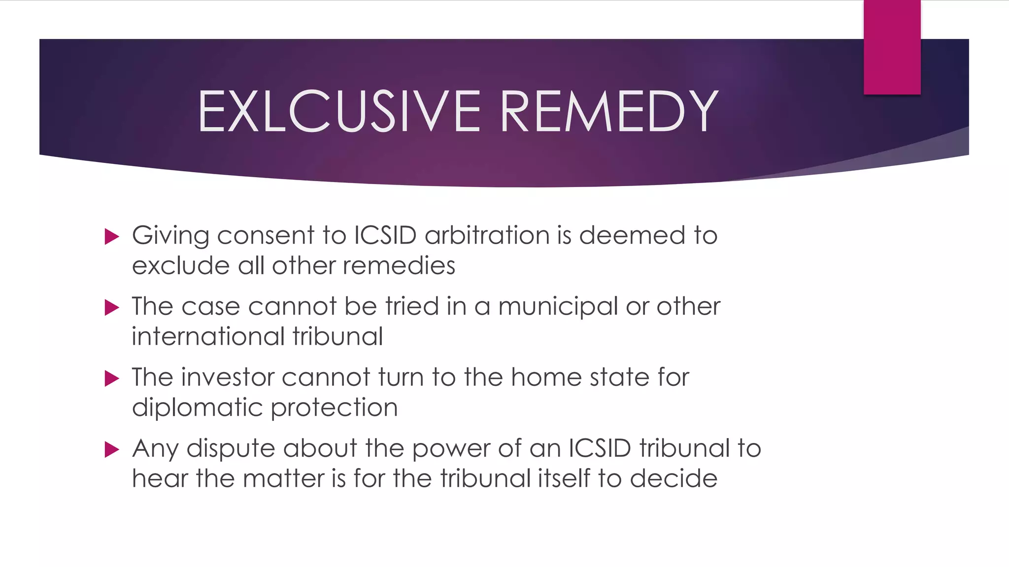 EXLCUSIVE REMEDY
 Giving consent to ICSID arbitration is deemed to
exclude all other remedies
 The case cannot be tried in a municipal or other
international tribunal
 The investor cannot turn to the home state for
diplomatic protection
 Any dispute about the power of an ICSID tribunal to
hear the matter is for the tribunal itself to decide
 