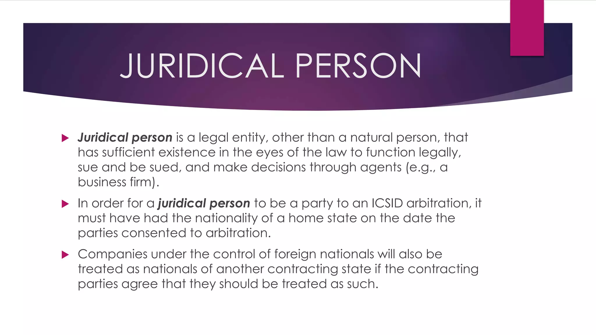 JURIDICAL PERSON
 Juridical person is a legal entity, other than a natural person, that
has sufficient existence in the eyes of the law to function legally,
sue and be sued, and make decisions through agents (e.g., a
business firm).
 In order for a juridical person to be a party to an ICSID arbitration, it
must have had the nationality of a home state on the date the
parties consented to arbitration.
 Companies under the control of foreign nationals will also be
treated as nationals of another contracting state if the contracting
parties agree that they should be treated as such.
 