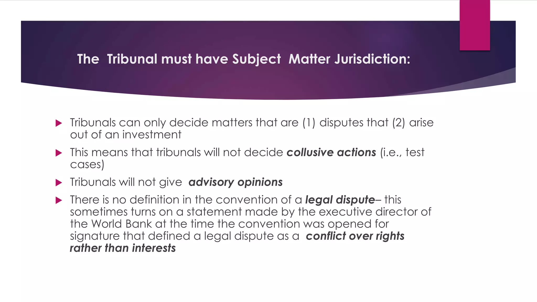 The Tribunal must have Subject Matter Jurisdiction:
 Tribunals can only decide matters that are (1) disputes that (2) arise
out of an investment
 This means that tribunals will not decide collusive actions (i.e., test
cases)
 Tribunals will not give advisory opinions
 There is no definition in the convention of a legal dispute– this
sometimes turns on a statement made by the executive director of
the World Bank at the time the convention was opened for
signature that defined a legal dispute as a conflict over rights
rather than interests
 