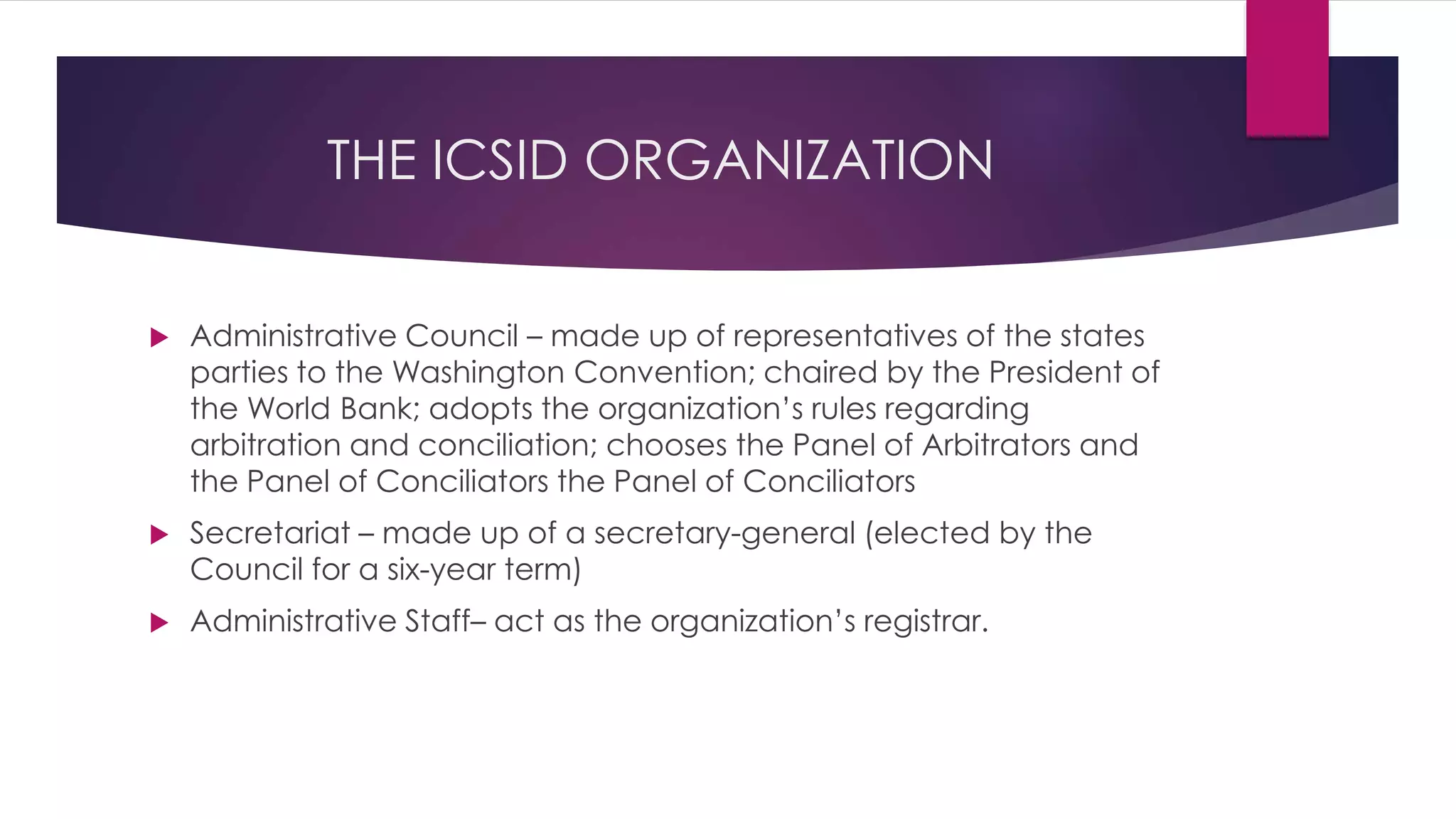 THE ICSID ORGANIZATION
 Administrative Council – made up of representatives of the states
parties to the Washington Convention; chaired by the President of
the World Bank; adopts the organization’s rules regarding
arbitration and conciliation; chooses the Panel of Arbitrators and
the Panel of Conciliators the Panel of Conciliators
 Secretariat – made up of a secretary-general (elected by the
Council for a six-year term)
 Administrative Staff– act as the organization’s registrar.
 