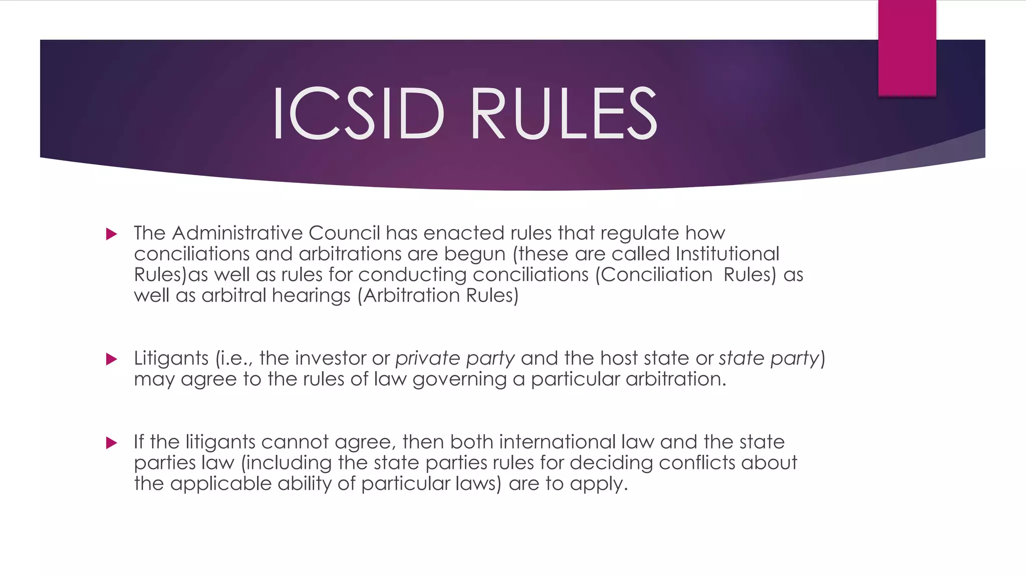ICSID RULES
 The Administrative Council has enacted rules that regulate how
conciliations and arbitrations are begun (these are called Institutional
Rules)as well as rules for conducting conciliations (Conciliation Rules) as
well as arbitral hearings (Arbitration Rules)
 Litigants (i.e., the investor or private party and the host state or state party)
may agree to the rules of law governing a particular arbitration.
 If the litigants cannot agree, then both international law and the state
parties law (including the state parties rules for deciding conflicts about
the applicable ability of particular laws) are to apply.
 