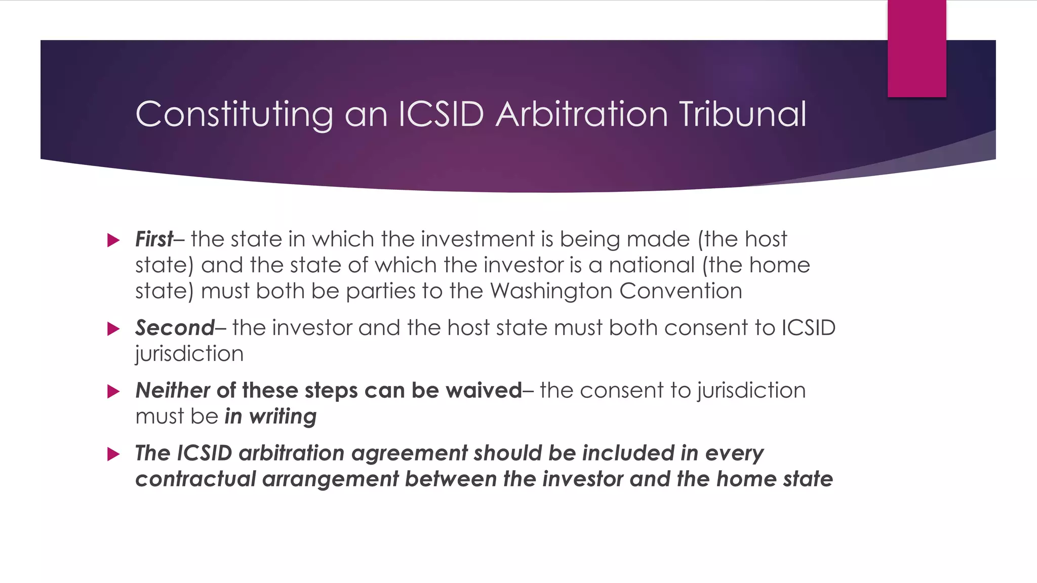 Constituting an ICSID Arbitration Tribunal
 First– the state in which the investment is being made (the host
state) and the state of which the investor is a national (the home
state) must both be parties to the Washington Convention
 Second– the investor and the host state must both consent to ICSID
jurisdiction
 Neither of these steps can be waived– the consent to jurisdiction
must be in writing
 The ICSID arbitration agreement should be included in every
contractual arrangement between the investor and the home state
 