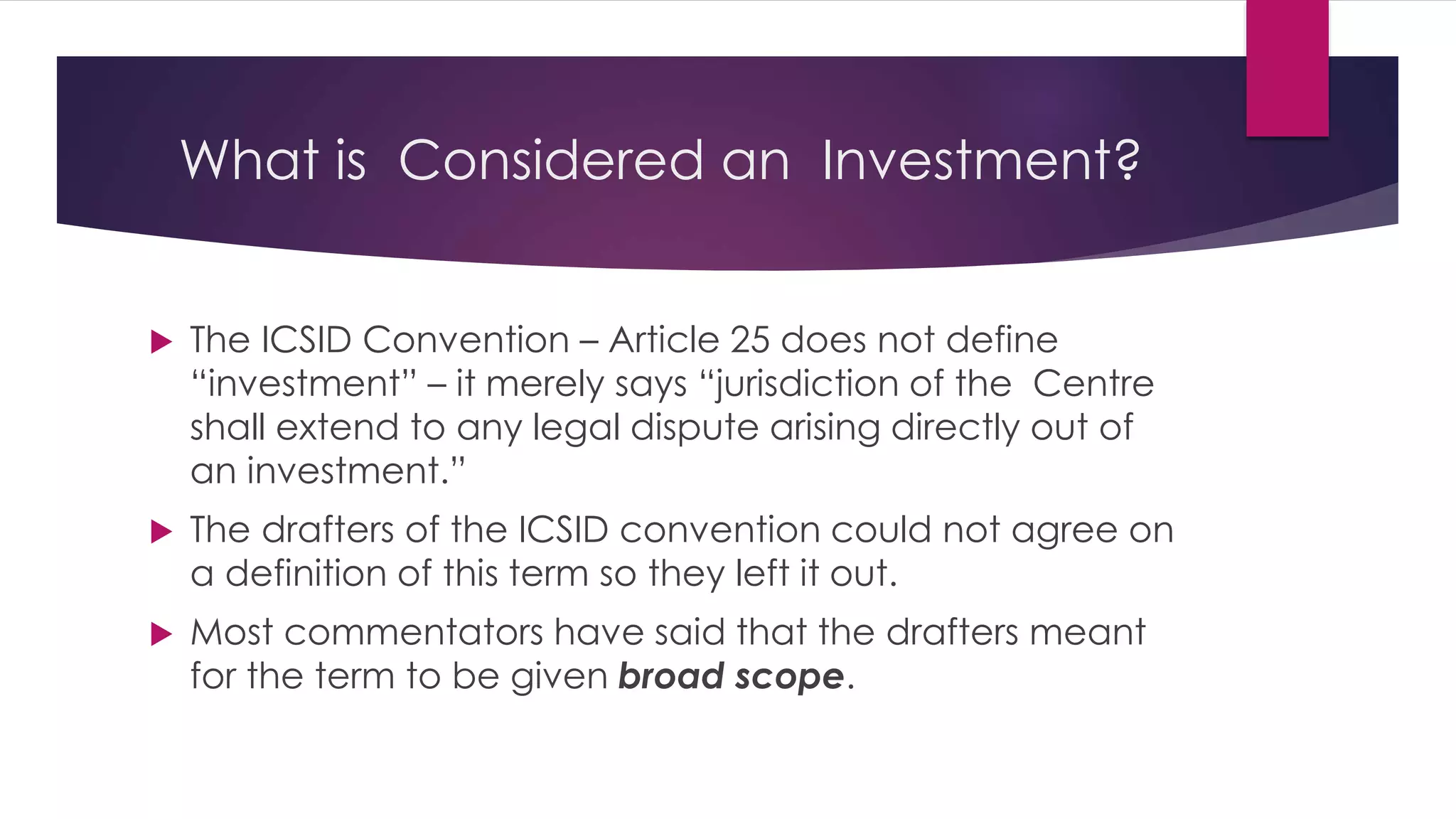 What is Considered an Investment?
 The ICSID Convention – Article 25 does not define
“investment” – it merely says “jurisdiction of the Centre
shall extend to any legal dispute arising directly out of
an investment.”
 The drafters of the ICSID convention could not agree on
a definition of this term so they left it out.
 Most commentators have said that the drafters meant
for the term to be given broad scope.
 