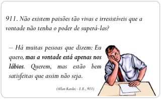 911. Não existem paixões tão vivas e irresistíveis que a
vontade não tenha o poder de superá-las?

 – Há muitas pessoas que dizem: Eu
 quero,
        . Querem, mas estão bem
 satisfeitas que assim não seja.
                    (Allan Kardec - L.E., 911)
 