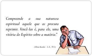Compreende a sua natureza
espiritual aquele que as procura
reprimir. Vencê-las é, para ele, uma
vitória do Espírito sobre a matéria.”

                   (Allan Kardec - L.E., 911)
 