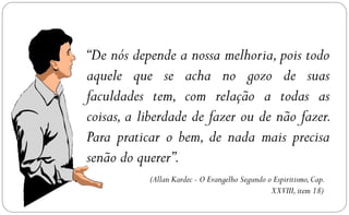 “De nós depende a nossa melhoria, pois todo
aquele que se acha no gozo de suas
faculdades tem, com relação a todas as
coisas, a liberdade de fazer ou de não fazer.
Para praticar o bem, de nada mais precisa
senão do querer”.
           (Allan Kardec - O Evangelho Segundo o Espiritismo, Cap.
                                                XXVIII, item 18)
 