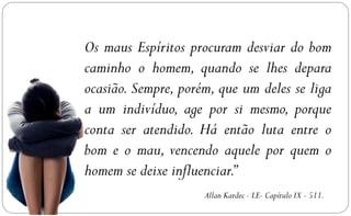 Os maus Espíritos procuram desviar do bom
caminho o homem, quando se lhes depara
ocasião. Sempre, porém, que um deles se liga
a um indivíduo, age por si mesmo, porque
conta ser atendido. Há então luta entre o
bom e o mau, vencendo aquele por quem o
homem se deixe influenciar.”
                     Allan Kardec - LE- Capítulo IX - 511.
 