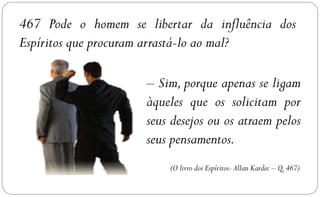 467 Pode o homem se libertar da influência dos
Espíritos que procuram arrastá-lo ao mal?

                     – Sim, porque apenas se ligam
                     àqueles que os solicitam por
                     seus desejos ou os atraem pelos
                     seus pensamentos.
                         (O livro dos Espíritos- Allan Kardec – Q. 467)
 