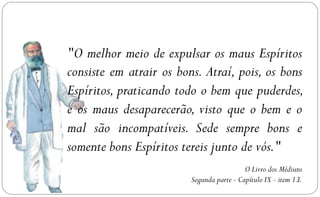 ‎ O melhor meio de expulsar os maus Espíritos
"
consiste em atrair os bons. Atraí, pois, os bons
Espíritos, praticando todo o bem que puderdes,
e os maus desaparecerão, visto que o bem e o
mal são incompatíveis. Sede sempre bons e
somente bons Espíritos tereis junto de vós."
                                           O Livro dos Médiuns
                         Segunda parte - Capítulo IX - item 13.
 