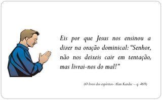 Eis por que Jesus nos ensinou a
dizer na oração dominical: “Senhor,
não nos deixeis cair em tentação,
mas livrai-nos do mal!”

         (O livro dos espíritos- Alan Kardec – q. 469)
 