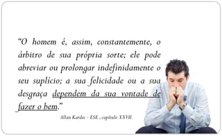 “O homem é, assim, constantemente, o
árbitro de sua própria sorte; ele pode
abreviar ou prolongar indefinidamente o
seu suplício; a sua felicidade ou a sua
desgraça dependem da sua vontade de
fazer o bem.”
           Allan Kardec - ESE , capítulo XXVII.
 