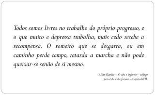 Todos somos livres no trabalho do próprio progresso, e
o que muito e depressa trabalha, mais cedo recebe a
recompensa. O romeiro que se desgarra, ou em
caminho perde tempo, retarda a marcha e não pode
queixar-se senão de si mesmo.
                                   Allan Kardec – O céu e inferno – código
                                       penal da vida futura – CapítuloVII.
 