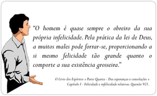 “O homem é quase sempre o obreiro da sua
própria infelicidade. Pela prática da lei de Deus,
a muitos males pode forrar-se, proporcionando a
si mesmo felicidade tão grande quanto o
comporte a sua existência grosseira.”
         O Livro dos Espíritos » Parte Quarta - Das esperanças e consolações »
                 Capítulo I - Felicidade e infelicidade relativas. Questão 921.
 