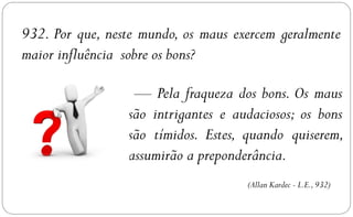 932. Por que, neste mundo, os maus exercem geralmente
maior influência sobre os bons?

                  — Pela fraqueza dos bons. Os maus
                 são intrigantes e audaciosos; os bons
                 são tímidos. Estes, quando quiserem,
                 assumirão a preponderância.
                                     (Allan Kardec - L.E., 932)
 