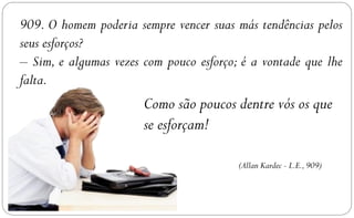 909. O homem poderia sempre vencer suas más tendências pelos
seus esforços?
– Sim, e algumas vezes com pouco esforço; é a vontade que lhe
falta.
                       Como são poucos dentre vós os que
                       se esforçam!

                                         (Allan Kardec - L.E., 909)
 