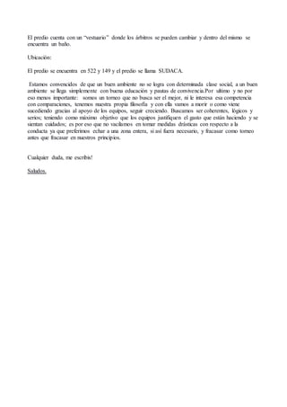 El predio cuenta con un “vestuario” donde los árbitros se pueden cambiar y dentro del mismo se
encuentra un baño.
Ubicación:
El predio se encuentra en 522 y 149 y el predio se llama SUDACA.
Estamos convencidos de que un buen ambiente no se logra con determinada clase social, a un buen
ambiente se llega simplemente con buena educación y pautas de convivencia.Por ultimo y no por
eso menos importante: somos un torneo que no busca ser el mejor, ni le interesa esa competencia
con comparaciones, tenemos nuestra propia filosofía y con ella vamos a morir o como viene
sucediendo gracias al apoyo de los equipos, seguir creciendo. Buscamos ser coherentes, lógicos y
serios; teniendo como máximo objetivo que los equipos justifiquen el gasto que están haciendo y se
sientan cuidados; es por eso que no vacilamos en tomar medidas drásticas con respecto a la
conducta ya que preferimos echar a una zona entera, si así fuera necesario, y fracasar como torneo
antes que fracasar en nuestros principios.
Cualquier duda, me escribis!
Saludos.
 
