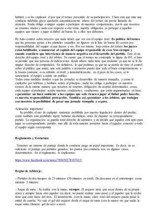 hablará y se les explicará el por qué el torneo prescinde de su participación. Claro está que ante una
conducta indebida grave quedarán automáticamente afuera del torneo sin previa llamada de
atención. Nadie obliga a ningún equipo a participar de nuestras competencias, por lo que nosotros
no estamos atados a nada con respecto a este tema, nuestra obligación es proteger a aquellos
equipos que vienen a jugar al fútbol de buena fe; a ellos nos debemos.
B) Auto-control sobre terceros que nada tienen que ver con el equipo rival: Es política del torneo
que las personas ajenas a los planteles (aquellos no figuran en la lista de buena fé) corren por
responsabilidad del equipo al que fueron a ver. Por eso mismo, bajo orden del torneo los jueces
están habilitados a amonestar al capitán del equipo responsable de esos 3ros siempre y
cuando considere que intervienen de manera negativa en el desarrollo del partido. Esto es un
derecho del equipo rival y del árbitro. Te cuento que el torneo no contempla la figura de DT, si bien
se permite que una persona dé indicaciones desde afuera nada tiene que reclamar ya que no se le da
ningún derecho de competición. En definitiva, lo que pedimos es que no se pierda de vista el control
sobre el público que asiste, una sola palabra o acotación puede tirar todo el buen comportamiento a
la basura (máxime si es referido al rival) y lamentablemente, en el peor de los casos, se lo
sancionaría al equipo a asistir sin publico.
Todas estas medidas tienden a que las jornadas se desarrollen de manera tranquila, y como te
explicaba por teléfono y también aclare al principio: nadie los obliga a participar en nuestros
torneos de la misma manera que nosotros no tenemos obligación de aceptar determinadas cosas;
cada equipo al participar acepta nuestras condiciones; condiciones que están argumentadas en base
a garantizar un buen ambiente a los equipos que solo vienen a jugar al fútbol poder hacerlo;
es nuestra responsabilidad protegerlos. También así, garantizar a los árbitros que trabajan
con nosotros la posibilidad de pasar una jornada tranquila y segura.
Aclaración importante:
Se prohíbe el uso de cualquier sustancia prohibida por nuestra legislación dentro del predio;
como también está prohibido injerir bebidas alcohólicas antes de disputar su correspondiente
partido. La organización se guarda total derecho de admisión y de decidir qué jugador está apto para
jugar su correspondiente partido, mas allá de toda sanción posterior hacia el jugador concreto o todo
el equipo según corresponda
Reglamento y Estructura
Tenemos un sistema de puntaje donde la conducta juega un papel importante. Es decir, no es
suficiente el puntaje por partidos ganados; los puntos por conducta son, en algunos casos,
determinantes. En el reglamento, lo explicamos:
https://www.facebook.com/notes/785658378187623/
Reglas de Arbitraje:
--Partidos de dos tiempos de 25 minutos (50 minutos en total). De descanso en el entretiempo como
máximo 5 minutos.
– Saque de meta : Se realiza con la mano, siempre. El arquero tiene que sacar dentro de su propia
aérea y siempre hacia otro jugador (es decir, no puede realizar auto-pase) y el jugador que la recibe
tiene que estar fuera del área. El lanzamiento (con la mano, claro esta) del arquero puede pasar la
mitad de cancha. No vale el gol del arquero desde el saque de meta (con la mano) sin que nadie la
toque antes (famoso gol de arco a arco).
 