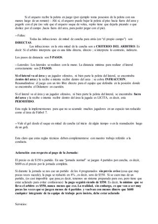 Si el arquero recibe la pelota en juego (por ejemplo toma posesion de la pelota con sus
manos luego de un remate) : Ahí si, el arquero puede bajar la pelota al piso hacia fuera del area y
pegarle con el pie (no vale que el arquero saque de volea, repito tiene que dejarla picando o que
deslice por el campo ,hacia fuera del area, para poder pegar con el pie).
--Faltas:
Todas las infracciones de mitad de cancha para atrás (en “el propio campo”) son
DIRECTAS.
Las infracciones en la otra mitad de la cancha son a CRITERIO DEL ARBITRO. Es
decir: Si el arbitro interpreta que es una falta directa, directo ; si interpreta lo contrario, indirecto.
Los pasos de distancia son 5 PASOS.
--Laterales: Los laterales se realizan con la mano. La distancia mínima para realizar el lateral
correctamente son 2 PASOS.
Si el lateral va al área y un jugador ofensivo, ni bien parte la pelota del lateral, se encontraba
dentro del area y la recibe o intenta recibir dentro del area : se cobra INFRACCION.
Reaunudándose el juego con un tiro libre directo para el equipo que defendía en la posición donde
se encontraba el Delantero en cuestión.
Si el lateral va al área y un jugador ofensivo, ni bien parte la pelota del lateral, se encontraba fuera
del area y la recibe o intenta recibir dentro del área la jugada es LICITA, es decir, esta
PERMITIDO.
Esta regla la implementamos para que no se acumule muchos jugadores en un espacio tan reducido
como el área de Fútbol 7.
--Vale el gol desde el saque en mitad de cancha (al inicio de algún tiempo o en la reanudación luego
de un gol).
Esta claro que estas reglas técnicas deben complementarse con nuestro trabajo referido a la
conducta.
Aclaración con respecto al pago de la Jornada:
El precio es de $150 x partido. En una “jornada normal” se juegan 4 partidos por cancha, es decir,
$600 es el precio por la jornada completa.
Si durante la jornada se nos cae un partido de los 4 programados sin previo aviso (cosa que muy
pocas veces sucede), la paga se reducirá en 8% , es decir, sera de $550. Si se caen mas de un
partido, (es casi imposible que pase,es decir, tenemos un sistema preparado para eso, pero tiene que
estar aclarado para evitar confusiones) la paga seguirá siendo de $550. Es decir, lo mínimo que se
lleva el arbitro es $550, nunca menos que eso. La realidad, sin embargo, es que van a ser muy
pocas las veces que se juegen menos de 4 partidos y vuelvan con menos dinero que $600
cualquier integrante de tu equipo de trabajo pero insisto, debe estar aclarado
Servicios:
 