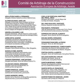 Comité de Arbitraje de la Construcción
Aeade
ASOCIACIÓN EUROPEA
DE ARBITRAJE
                                                         Asociación Europea de Arbitraje, Aeade
                          Presidente: Ernesto García-Trevijano Garnica                               arbitrajeconstruccion@aeade.org
                          Secretario: Javier Íscar de Hoyos                                                             www.aeade.org
                                                                                                                Tel.: (+34) 914 322 800

            AGULLÓ DÍAZ-VARELA, FERNANDO                                 COELLO DE PORTUGAL MARTÍNEZ
            Abogado. Director Asesoría Jurídica Vallehermoso.            DEL PERAL, ÍÑIGO
                                                                         Abogado del Estado. Letrado Mayor del
            ALONSO IGLESIAS, JOSÉ LUIS                                   Consejo de Estado. Abogado.
            Abogado, Economista. Socio fundador de Alonso
            & Asociados-Hispajuris. Profesor del Instituto de            DEL PINO AGUILERA, SANTIAGO
            Estudios Universitarios de la Universidad San Pablo-         Director Asesoría Jurídica de SACYR.
            CEU. Árbitro de la Corte de Arbitraje de la Cámara
            de Comercio de Madrid y de las Cortes de Arbitraje           DÍAZ BARCO, FERNANDO
            de los Colegios de Abogados de Madrid y Valencia.            Jefe del Departamento Contencioso Civil y Penal
                                                                         de Fomento de Construcciones y Contratas.
            ARGÜELLO ÁLVAREZ, LUIS
            Abogado del Estado. Jefe de Asesoría Jurídica de BT.         DORREGO DE CARLOS, ALBERTO
            Árbitro de la Corte Civil y Mercantil de Arbitraje (CIMA).   Abogado. Socio director de EIUS Abogados.

            ARIÑO ORTIZ, GASPAR                                          ESCURA SERÉS, FERNANDO
            Catedrático de Derecho Administrativo de la                  Socio Director del Bufete Escura.
            Universidad Autónoma de Madrid. Abogado.
            Presidente de Ariño y Asociados. Presidente de               FERNÁNDEZ RANCAÑO, ALFREDO
            la Fundación de Estudios de Regulación.                      Abogado. Socio de J&A Garrigues.

            ARIÑO SÁNCHEZ, RAFAEL                                        FERNÁNDEZ RODRÍGUEZ, TOMÁS RAMÓN
            Abogado. Socio Director de Ariño y Villar, Abogados.         Catedrático de Derecho Administrativo de la
                                                                         Universidad Complutense de Madrid. Abogado.
            BASSOLS COMA, MARTÍN
            Catedrático de Derecho Administrativo de la                  FORTÚN COSTEA, ALBERTO
            Universidad de Alcalá de Henares. Letrado                    Abogado. Socio de Cuatrecasas, Gonçalves Pereira.
            de las Cortes. Abogado. Presidente de la
            Asociación Española de Derecho Urbanístico.                  GALLEGO HUÉSCAR, CARLOS
                                                                         Abogado del Estado. Socio de
            CAÍNZOS FERNÁNDEZ, JOSÉ ANTONIO                              Cuatrecasas, Gonçalves Pereira.
            Abogado del Estado. Socio de Clifford Chance, S.L.
                                                                         GARCÍA MENÉNDEZ, RUBÉN
            CALBACHO LOSADA, FERNANDO                                    Director de la Asesoría Jurídica Internacional
            Abogado. Socio de Uría Menéndez. Ex                          de FCC CONSTRUCCION S.A.
            director jurídico de Agromán.
                                                                         GARCÍA ORTELLS, FRANCISCO
            CARRO GONZÁLEZ, JAVIER                                       Abogado en Ariño y Villar, Abogados. Ex
            Abogado y economista. Experto en los                         responsable jurídico de infraestructuras
            sectores de la construcción y promoción.                     ferroviarias, aeroportuarias y hospitalarias en
                                                                         OHL. Árbitro de la Corte Española de Arbitraje.
            CARDO HERRERO, ÁNGEL
            Director de los Servicios Jurídicos Recuperatorios,          GASPAR PARDO DE ANDRADE, JAVIER
            Adjudicaciones y Concursos de BBVA.                          Secretario del Consejo de Telepizza.
                                                                                   Árbitros del Comité de Arbitraje de la Construcción de Aeade
 