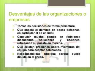 Desventajas de las organizaciones o
empresas
1. Tomar las decisiones de forma prematura.
2. Que impere el dominio de pocas personas,
en particular el de un líder.
3. Consumir mucho tiempo en reuniones
discutiendo soluciones y acciones,
retrasando su puesta en marcha.
4. Que existan presiones sobre miembros del
equipo para aceptar soluciones.
5. Responsabilidad ambigua porque queda
diluida en el grupo.
 