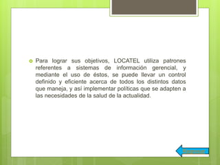  Para lograr sus objetivos, LOCATEL utiliza patrones
referentes a sistemas de información gerencial, y
mediante el uso de éstos, se puede llevar un control
definido y eficiente acerca de todos los distintos datos
que maneja, y así implementar políticas que se adapten a
las necesidades de la salud de la actualidad.
Regresar
 
