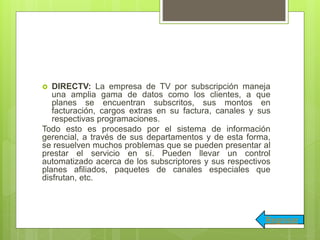  DIRECTV: La empresa de TV por subscripción maneja
una amplia gama de datos como los clientes, a que
planes se encuentran subscritos, sus montos en
facturación, cargos extras en su factura, canales y sus
respectivas programaciones.
Todo esto es procesado por el sistema de información
gerencial, a través de sus departamentos y de esta forma,
se resuelven muchos problemas que se pueden presentar al
prestar el servicio en sí. Pueden llevar un control
automatizado acerca de los subscriptores y sus respectivos
planes afiliados, paquetes de canales especiales que
disfrutan, etc.
Regresar
 