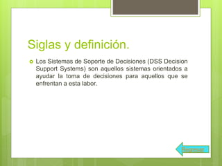 Siglas y definición.
 Los Sistemas de Soporte de Decisiones (DSS Decision
Support Systems) son aquellos sistemas orientados a
ayudar la toma de decisiones para aquellos que se
enfrentan a esta labor.
Regresar
 