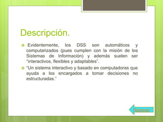 Descripción.
 Evidentemente, los DSS son automáticos y
computarizados (pues cumplen con la misión de los
Sistemas de Información) y además suelen ser
“interactivos, flexibles y adaptables”.
 “Un sistema interactivo y basado en computadoras que
ayuda a los encargados a tomar decisiones no
estructuradas.”
Regresar
 
