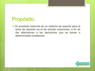 Propósito.
 El propósito esencial de un sistema de soporte para la
toma de decisión es el de simular soluciones, a fin de
dar alternativas a las decisiones que se tomen a
determinados problemas.
Regresar
 