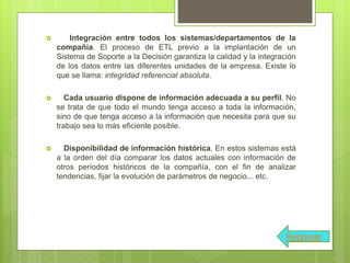  Integración entre todos los sistemas/departamentos de la
compañía. El proceso de ETL previo a la implantación de un
Sistema de Soporte a la Decisión garantiza la calidad y la integración
de los datos entre las diferentes unidades de la empresa. Existe lo
que se llama: integridad referencial absoluta.
 Cada usuario dispone de información adecuada a su perfil. No
se trata de que todo el mundo tenga acceso a toda la información,
sino de que tenga acceso a la información que necesita para que su
trabajo sea lo más eficiente posible.
 Disponibilidad de información histórica. En estos sistemas está
a la orden del día comparar los datos actuales con información de
otros períodos históricos de la compañía, con el fin de analizar
tendencias, fijar la evolución de parámetros de negocio... etc.
Regresar
 