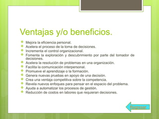 Ventajas y/o beneficios.
 Mejora la eficiencia personal.
 Acelera el proceso de la toma de decisiones.
 Incrementa el control organizacional.
 Fomenta la exploración y descubrimiento por parte del tomador de
decisiones.
 Acelera la resolución de problemas en una organización.
 Facilita la comunicación interpersonal.
 Promueve el aprendizaje o la formación.
 Genera nuevas pruebas en apoyo de una decisión.
 Crea una ventaja competitiva sobre la competencia.
 Revela nuevos enfoques para pensar en el espacio del problema.
 Ayuda a automatizar los procesos de gestión.
 Reducción de costos en labores que requieran decisiones.
Regresar
 