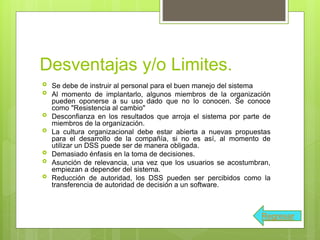 Desventajas y/o Limites.
 Se debe de instruir al personal para el buen manejo del sistema
 Al momento de implantarlo, algunos miembros de la organización
pueden oponerse a su uso dado que no lo conocen. Se conoce
como "Resistencia al cambio"
 Desconfianza en los resultados que arroja el sistema por parte de
miembros de la organización.
 La cultura organizacional debe estar abierta a nuevas propuestas
para el desarrollo de la compañía, si no es así, al momento de
utilizar un DSS puede ser de manera obligada.
 Demasiado énfasis en la toma de decisiones.
 Asunción de relevancia, una vez que los usuarios se acostumbran,
empiezan a depender del sistema.
 Reducción de autoridad, los DSS pueden ser percibidos como la
transferencia de autoridad de decisión a un software.
Regresar
 