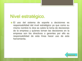 Nivel estratégico.
 El uso del sistema de soporte a decisiones es
responsabilidad del nivel estratégico ya que como su
mismo nombre lo dice es sobre la toma de decisiones
de la empresa y quienes toman las decisiones en la
empresa son los directivos o gerentes por ello es
responsabilidad de esta línea hacer uso de esta
herramienta.
Regresar
 