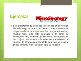Ejemplos.
 Esta plataforma de Business Intelligence en su versión
MicroStrategy 9 ofrece al usuario mayor velocidad,
mayor rendimiento, mayor sencillez, mayor eficiencia y
mucho más, todo esto enfocado a la toma de
decisiones más efectiva. El Business Intellegence es
un conjunto de sistemas de software que ofrecen un
soporte de información completa para que el usuario
pueda tomar la mejor decisión para su negocio.
 