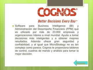  Software para Business Intelligence (BI) y
Administración del Desempeño Financiero (FPM) que
es utilizado por más de 23.000 empresas y
organizaciones líderes a nivel mundial. Ayuda a tomar
decisiones más inteligentes y a obtener mejores
resultados. Además ofrece gran seguridad y
confiabilidad, y al igual que MicroStrategy no es tan
complejo como parece. Cognos te proporciona tableros
de control, cuadros de mando y análisis para tomar la
mejor decisión.
Regresar
 