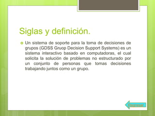 Siglas y definición.
 Un sistema de soporte para la toma de decisiones de
grupos (GDSS Gruop Decision Support Systems) es un
sistema interactivo basado en computadoras, el cual
solicita la solución de problemas no estructurado por
un conjunto de personas que tomas decisiones
trabajando juntos como un grupo.
Regresar
 