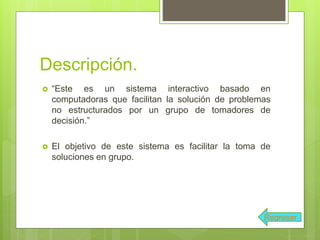 Descripción.
 “Este es un sistema interactivo basado en
computadoras que facilitan la solución de problemas
no estructurados por un grupo de tomadores de
decisión.”
 El objetivo de este sistema es facilitar la toma de
soluciones en grupo.
Regresar
 